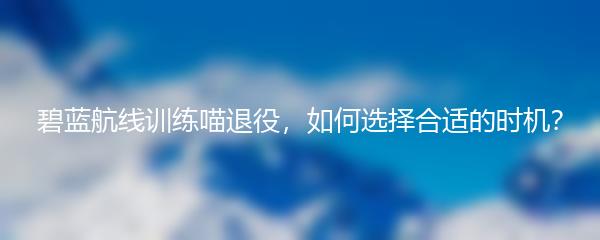 碧蓝航线训练喵退役，如何选择合适的时机？