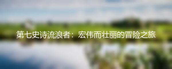 第七史诗流浪者：宏伟而壮丽的冒险之旅