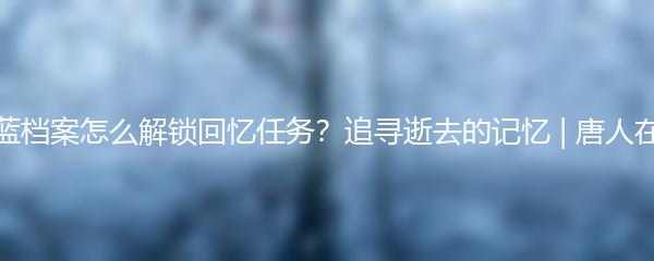 蔚蓝档案怎么解锁回忆任务？追寻逝去的记忆 | 唐人在线