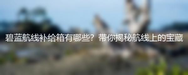 碧蓝航线补给箱有哪些？带你揭秘航线上的宝藏