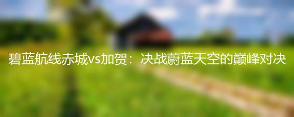 碧蓝航线赤城vs加贺：决战蔚蓝天空的巅峰对决