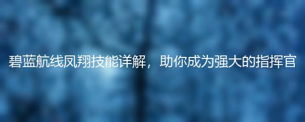 碧蓝航线凤翔技能详解，助你成为强大的指挥官