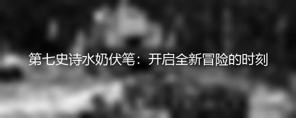 第七史诗水奶伏笔：开启全新冒险的时刻