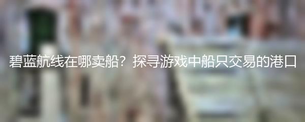 碧蓝航线在哪卖船？探寻游戏中船只交易的港口