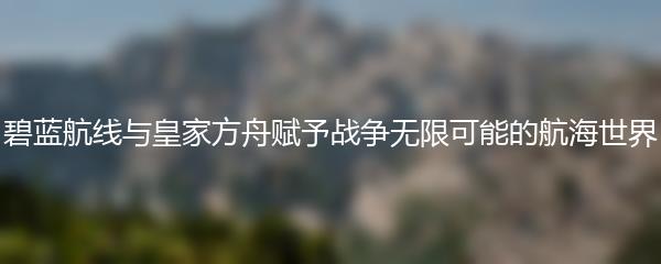 碧蓝航线与皇家方舟赋予战争无限可能的航海世界