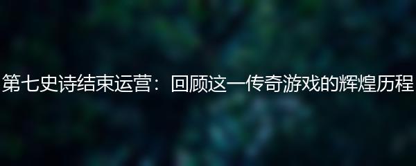 第七史诗结束运营：回顾这一传奇游戏的辉煌历程