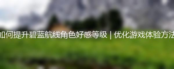 如何提升碧蓝航线角色好感等级 | 优化游戏体验方法