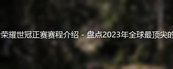 2023王者荣耀世冠正赛赛程介绍 - 盘点2023年全球最顶尖的电竞盛事