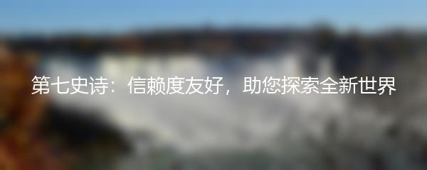 第七史诗：信赖度友好，助您探索全新世界