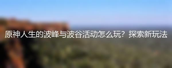 原神人生的波峰与波谷活动怎么玩？探索新玩法