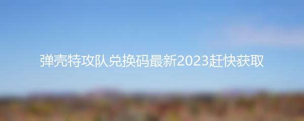 弹壳特攻队兑换码最新2023赶快获取