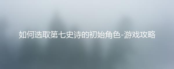 如何选取第七史诗的初始角色-游戏攻略