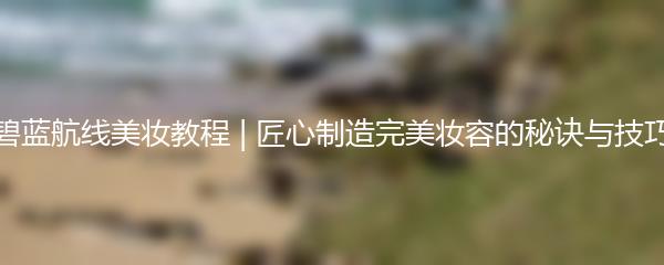 碧蓝航线美妆教程 | 匠心制造完美妆容的秘诀与技巧