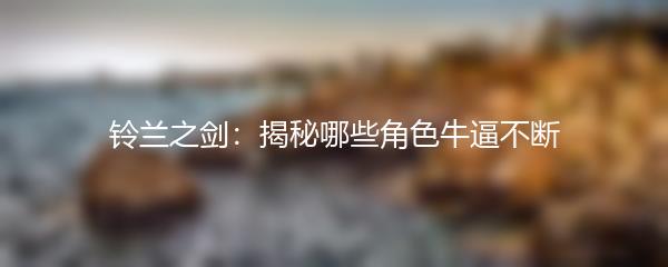 铃兰之剑：揭秘哪些角色牛逼不断