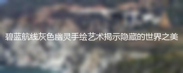 碧蓝航线灰色幽灵手绘艺术揭示隐藏的世界之美