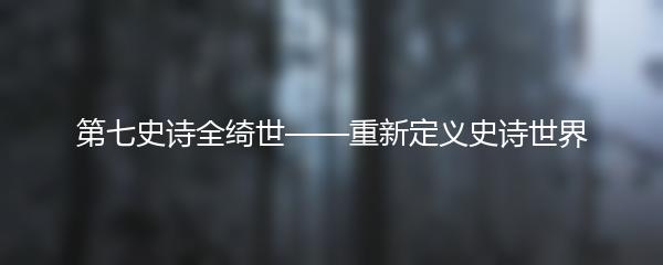 第七史诗全绮世——重新定义史诗世界