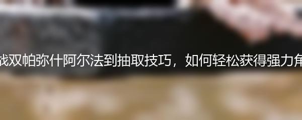 从战双帕弥什阿尔法到抽取技巧，如何轻松获得强力角色