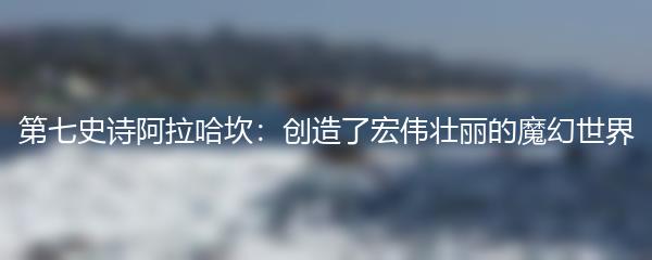 第七史诗阿拉哈坎：创造了宏伟壮丽的魔幻世界