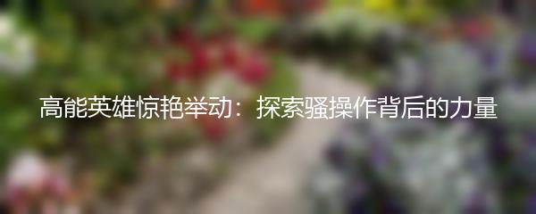 高能英雄惊艳举动：探索骚操作背后的力量