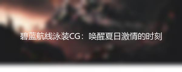 碧蓝航线泳装CG：唤醒夏日激情的时刻