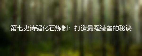 第七史诗强化石炼制：打造最强装备的秘诀