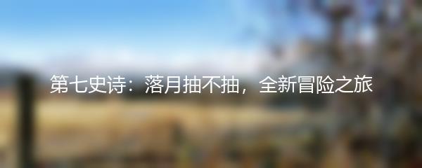 第七史诗：落月抽不抽，全新冒险之旅