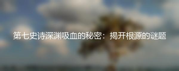 第七史诗深渊吸血的秘密：揭开根源的谜题