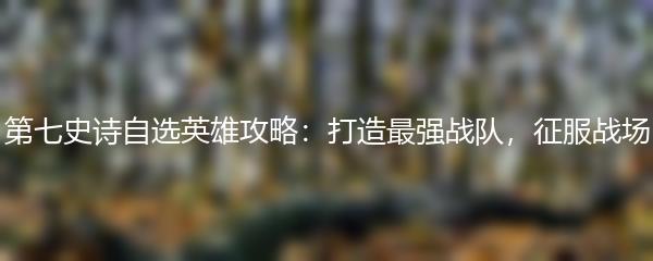 第七史诗自选英雄攻略：打造最强战队，征服战场