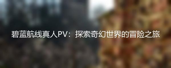 碧蓝航线真人PV：探索奇幻世界的冒险之旅