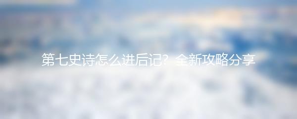 第七史诗怎么进后记？全新攻略分享