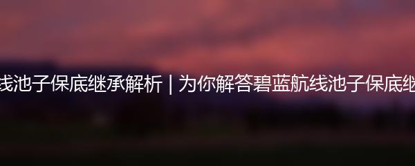 碧蓝航线池子保底继承解析 | 为你解答碧蓝航线池子保底继承问题