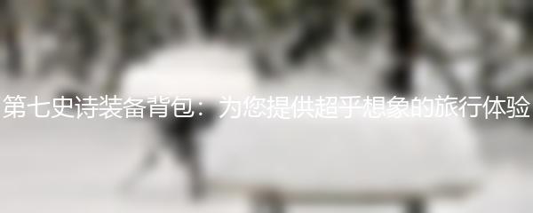 第七史诗装备背包：为您提供超乎想象的旅行体验