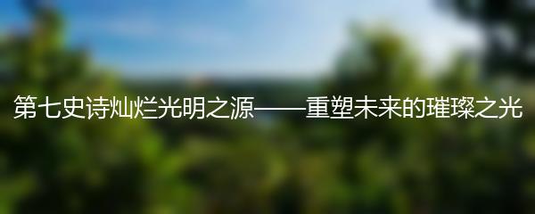 第七史诗灿烂光明之源——重塑未来的璀璨之光