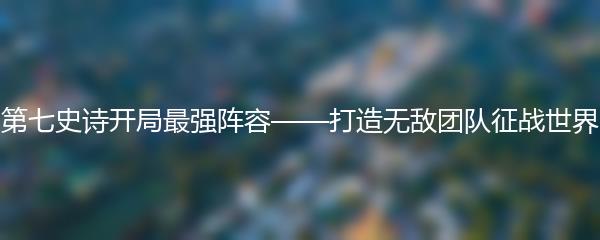 第七史诗开局最强阵容——打造无敌团队征战世界