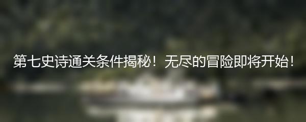 第七史诗通关条件揭秘！无尽的冒险即将开始！