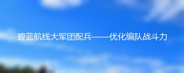 碧蓝航线大军团配兵——优化编队战斗力