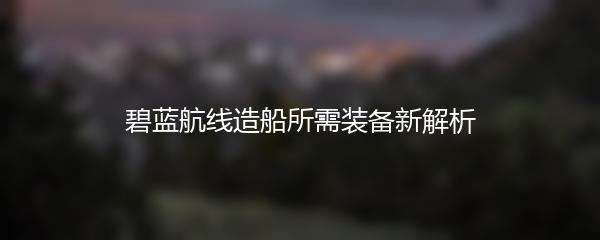 碧蓝航线造船所需装备新解析