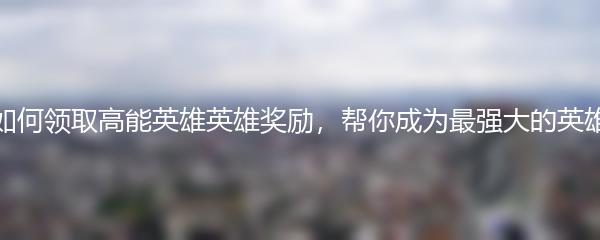 如何领取高能英雄英雄奖励，帮你成为最强大的英雄