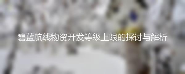 碧蓝航线物资开发等级上限的探讨与解析