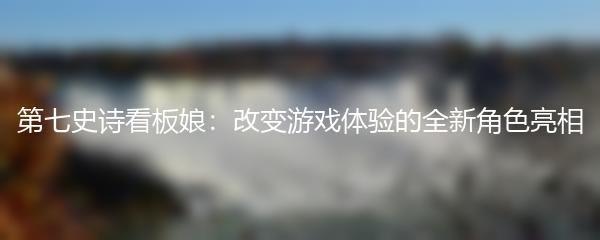 第七史诗看板娘：改变游戏体验的全新角色亮相