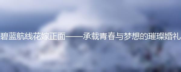 碧蓝航线花嫁正面——承载青春与梦想的璀璨婚礼