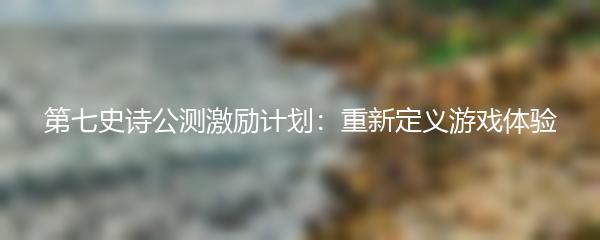 第七史诗公测激励计划：重新定义游戏体验