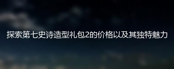 探索第七史诗造型礼包2的价格以及其独特魅力