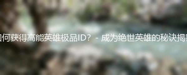 如何获得高能英雄极品ID？- 成为绝世英雄的秘诀揭密