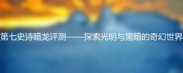 第七史诗暗龙评测——探索光明与黑暗的奇幻世界