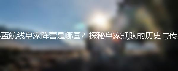 碧蓝航线皇家阵营是哪国？探秘皇家舰队的历史与传承