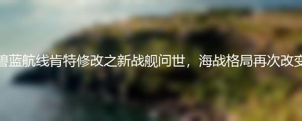 碧蓝航线肯特修改之新战舰问世，海战格局再次改变