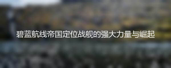 碧蓝航线帝国定位战舰的强大力量与崛起