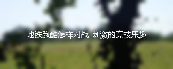 地铁跑酷怎样对战-刺激的竞技乐趣