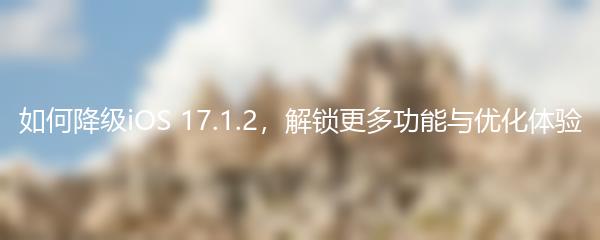 如何降级iOS 17.1.2，解锁更多功能与优化体验